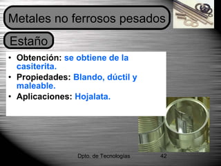 Dpto. de Tecnologías 42
• Obtención: se obtiene de la
casiterita.
• Propiedades: Blando, dúctil y
maleable.
• Aplicaciones: Hojalata.
Estaño
Metales no ferrosos pesados
 