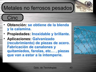 Dpto. de Tecnologías 43
• Obtención: se obtiene de la blenda
y la calamina.
• Propiedades: Inoxidable y brillante.
• Aplicaciones: Galvanizado
(recubrimiento) de piezas de acero.
Fabricación de canalones y
quitamiedos, farolas, etc… , piezas
que van a estar a la intemperie.
Cinc
Metales no ferrosos pesados
 
