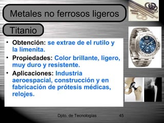 Dpto. de Tecnologías 45
• Obtención: se extrae de el rutilo y
la limenita.
• Propiedades: Color brillante, ligero,
muy duro y resistente.
• Aplicaciones: Industria
aeroespacial, construcción y en
fabricación de prótesis médicas,
relojes.
Titanio
Metales no ferrosos ligeros
 