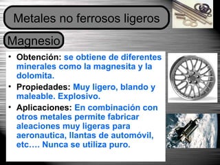 Dpto. de Tecnologías 46
• Obtención: se obtiene de diferentes
minerales como la magnesita y la
dolomita.
• Propiedades: Muy ligero, blando y
maleable. Explosivo.
• Aplicaciones: En combinación con
otros metales permite fabricar
aleaciones muy ligeras para
aeronautica, llantas de automóvil,
etc…. Nunca se utiliza puro.
Magnesio
Metales no ferrosos ligeros
 