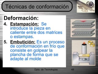 Dpto. de Tecnologías 48
Deformación:
4. Estampación: Se
introduce la pieza en
caliente entre dos matrices
o estampas.
5. Embutición: Es un proceso
de conformación en frío que
consiste en golpear la
plancha de forma que se
adapte al molde
Técnicas de conformación
 