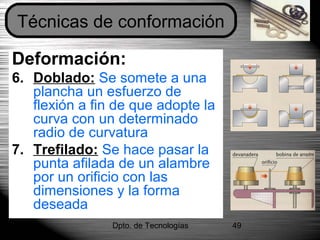 Dpto. de Tecnologías 49
Deformación:
6. Doblado: Se somete a una
plancha un esfuerzo de
flexión a fin de que adopte la
curva con un determinado
radio de curvatura
7. Trefilado: Se hace pasar la
punta afilada de un alambre
por un orificio con las
dimensiones y la forma
deseada
Técnicas de conformación
 