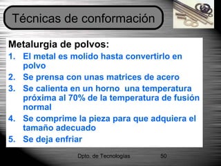 Dpto. de Tecnologías 50
Metalurgia de polvos:
1. El metal es molido hasta convertirlo en
polvo
2. Se prensa con unas matrices de acero
3. Se calienta en un horno una temperatura
próxima al 70% de la temperatura de fusión
normal
4. Se comprime la pieza para que adquiera el
tamaño adecuado
5. Se deja enfriar
Técnicas de conformación
 