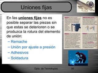 Dpto. de Tecnologías 56
En las uniones fijas no es
posible separar las piezas sin
que estas se deterioren o se
produzca la rotura del elemento
de unión:
– Remache
– Unión por ajuste a presión
– Adhesivos
– Soldadura
Uniones fijas
 
