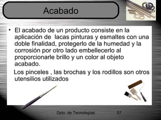 Dpto. de Tecnologías 57
• El acabado de un producto consiste en la
aplicación de lacas pinturas y esmaltes con una
doble finalidad, protegerlo de la humedad y la
corrosión por otro lado embellecerlo al
proporcionarle brillo y un color al objeto
acabado.
Los pinceles , las brochas y los rodillos son otros
utensilios utilizados
Acabado
 