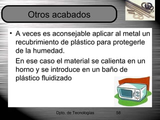 Dpto. de Tecnologías 58
• A veces es aconsejable aplicar al metal un
recubrimiento de plástico para protegerle
de la humedad.
En ese caso el material se calienta en un
horno y se introduce en un baño de
plástico fluidizado
Otros acabados
 