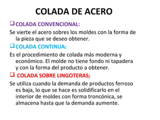 COLADA DE ACERO
COLADA CONVENCIONAL:
Se vierte el acero sobres los moldes con la forma de
la pieza que se deseo obtener.
COLADA CONTINUA:
Es el procedimiento de colada más moderna y
económico. El molde no tiene fondo ni tapadera
y con la forma del producto a obtener.
 COLADA SOBRE LINGOTERAS;
Se utiliza cuando la demanda de productos ferroso
es baja, lo que se hace es solidificarlo en el
interior de moldes con forma troncónica, se
almacena hasta que la demanda aumente.
 