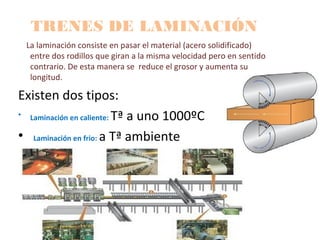 TRENES DE LAMINACIÓN
La laminación consiste en pasar el material (acero solidificado)
entre dos rodillos que giran a la misma velocidad pero en sentido
contrario. De esta manera se reduce el grosor y aumenta su
longitud.
Existen dos tipos:
• Laminación en caliente: Tª a uno 1000ºC
• Laminación en frio: a Tª ambiente
 