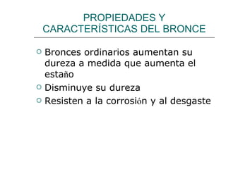 PROPIEDADES Y CARACTER Í STICAS DEL BRONCE Bronces ordinarios aumentan su dureza a medida que aumenta el esta ñ o Disminuye su dureza Resisten a la corrosi ó n y al desgaste 