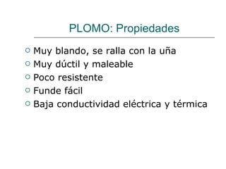 PLOMO: Propiedades Muy blando, se ralla con la uña Muy dúctil y maleable Poco resistente Funde fácil Baja conductividad eléctrica y térmica 