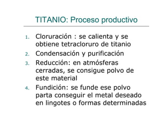 TITANIO: Proceso productivo Cloruración : se calienta y se obtiene tetracloruro de titanio  Condensación y purificación Reducción: en atmósferas cerradas, se consigue polvo de este material Fundición: se funde ese polvo parta conseguir el metal deseado en lingotes o formas determinadas 