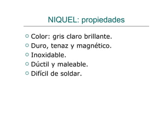 NIQUEL: propiedades Color: gris claro brillante. Duro, tenaz y magnético. Inoxidable. Dúctil y maleable. Difícil de soldar. 