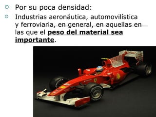 Por su poca densidad: Industrias aeronáutica, automovilística y ferroviaria, en general, en aquellas en las que el  peso del material sea importante . 