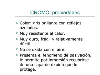 CROMO: propiedades Color: gris brillante con reflejos azulados. Muy resistente al calor. Muy duro, frágil y relativamente dúctil. No se oxida con el aire. Presenta el fenomeno de pasivación, le permite por inmersión recubrirse de una capa de óxuido que lo protege. 