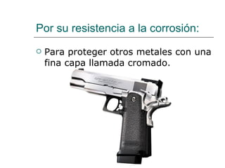Por su resistencia a la corrosión: Para proteger otros metales con una fina capa llamada cromado. 