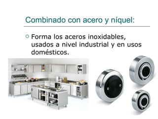 Combinado con acero y níquel:  Forma los aceros inoxidables, usados a nivel industrial y en usos domésticos. 