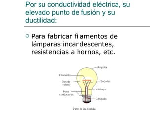 Por su conductividad eléctrica, su elevado punto de fusión y su ductilidad: Para fabricar filamentos de lámparas incandescentes, resistencias a hornos, etc. 