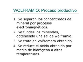 WOLFRAMIO: Proceso productivo 1. Se separan los concentrados de mineral por procesos electromagnéticos. 2. Se fundes los minerales, obteniendo una sal de wolframio. 3. Se trata en volframato obtenido. 4. Se reduce el óxido obtenido por medio de hidrógeno a altas temperaturas. 