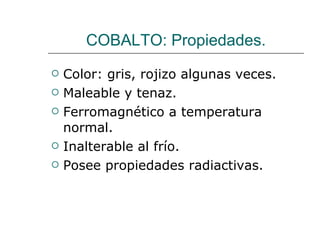 COBALTO: Propiedades. Color: gris, rojizo algunas veces. Maleable y tenaz. Ferromagnético a temperatura normal. Inalterable al frío. Posee propiedades radiactivas. 