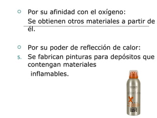 Por su afinidad con el oxígeno: Se obtienen otros materiales a partir de él. Por su poder de reflección de calor: Se fabrican pinturas para depósitos que contengan materiales inflamables. 