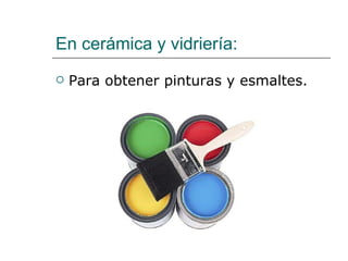 En cerámica y vidriería: Para obtener pinturas y esmaltes. 