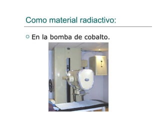 Como material radiactivo: En la bomba de cobalto. 