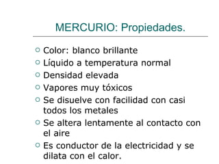 MERCURIO: Propiedades. Color: blanco brillante Líquido a temperatura normal Densidad elevada Vapores muy tóxicos Se disuelve con facilidad con casi todos los metales Se altera lentamente al contacto con el aire Es conductor de la electricidad y se dilata con el calor. 