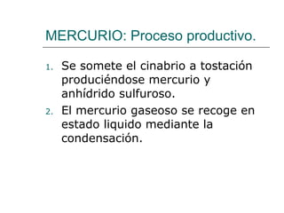 MERCURIO: Proceso productivo. Se somete el cinabrio a tostación produciéndose mercurio y anhídrido sulfuroso. El mercurio gaseoso se recoge en estado liquido mediante la condensación. 