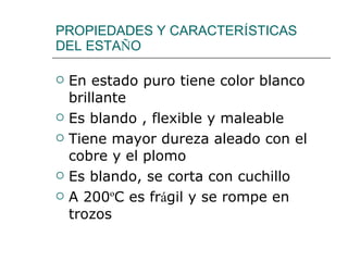PROPIEDADES Y CARACTER Í STICAS  DEL ESTA Ñ O En estado puro tiene color blanco brillante Es blando , flexible y maleable Tiene mayor dureza aleado con el cobre y el plomo Es blando, se corta con cuchillo A 200 º C es fr á gil y se rompe en trozos 