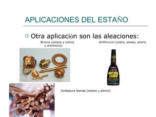 APLICACIONES DEL ESTA Ñ O Otra aplicaci ó n son las aleaciones: Bronce (esta ñ o y cobre)  Antifricci ó n (cobre, esta ñ o, plomo y antimonio) Soldadura blanda (esta ñ o y plomo) 