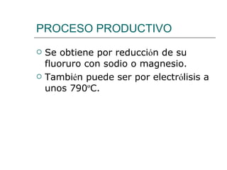 PROCESO PRODUCTIVO Se obtiene por reducci ó n de su fluoruro con sodio o magnesio. Tambi é n puede ser por electr ó lisis a unos 790 º C. 