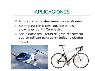 APLICACIONES Forma parte de aleaciones con el aluminio Se emplea como desoxidante en las aleaciones de Ni, Cu y lat ó n. Son aleaciones ligeras de gran resistencia que se utilizan para aeron á utica, bicicletas, motos... 