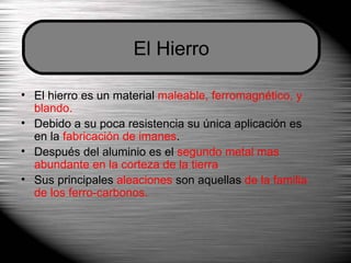 El hierro es un material  maleable, ferromagnético, y blando. Debido a su poca resistencia su única aplicación es en la  fabricación de imanes . Después del aluminio es el  segundo metal mas abundante en la corteza de la tierra Sus principales  aleaciones  son aquellas  de la familia de los ferro-carbonos. El Hierro 