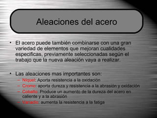 El acero puede también combinarse con una gran variedad de elementos que mejoran cualidades especificas, previamente seleccionadas según el trabajo que la nueva aleación vaya a realizar. Las aleaciones mas importantes son: Níquel : Aporta resistencia a la oxidación Cromo : aporta dureza y resistencia a la abrasión y oxidación Cobalto : Produce un aumento de la dureza del acero en caliente y a la abrasión Vanadio : aumenta la resistencia a la fatiga Aleaciones del acero 