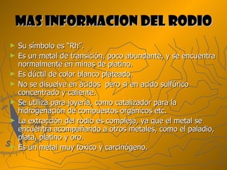 MAS INFORMACION DEL RODIO Su símbolo es “Rh”. Es un metal de transición, poco abundante, y se encuentra normalmente en minas de platino. Es dúctil de color blanco plateado.  No se disuelve en ácidos  pero si en acido sulfúrico concentrado y caliente. Se utiliza para joyería, como catalizador para la hidrogenación de compuestos orgánicos etc. La extracción del rodio es compleja, ya que el metal se encuentra acompañando a otros metales, como el paladio, plata, platino y oro. Es un metal muy toxico y carcinógeno. 