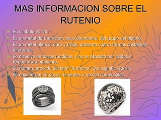 MAS INFORMACION SOBRE EL RUTENIO Su símbolo es “Ru” Es un metal de transición, poco abundante, del grupo del platino. Es un metal blanco, duro y frágil, presenta cuatro formas cristalinas diferentes. Se disuelve en bases fundidas, y no es atacado por ácidos a temperatura ambiente. Su nombre procede del latín “Ruthenia” Que significa Rusia. Se encuentran en pocos minerales y no son comerciales. 