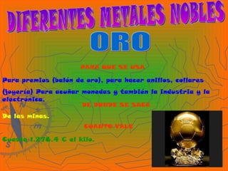 DIFERENTES METALES NOBLES ORO PARA QUE SE USA Para premios (balón de oro), para hacer anillos, collares (joyería) Para acuñar monedas y también la industria y la electrónica. DE DONDE SE SACA De las minas. CUANTO VALE Cuesta 1.278.4 € el kilo. 