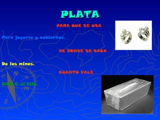 PLATA PARA QUE SE USA Para joyería y cubiertos. DE DONDE SE SACA De las minas. CUANTO VALE 650 € el kilo. 