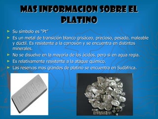 MAS INFORMACION SOBRE EL PLATINO Su símbolo es “Pt”  Es un metal de transición blanco grisáceo, precioso, pesado, maleable y dúctil. Es resistente a la corrosión y se encuentra en distintos minerales. No se disuelve en la mayoría de los ácidos, pero si en agua regia. Es relativamente resistente a la ataque químico. Las reservas mas grandes de platino se encuentra en Sudáfrica. 