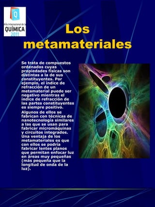 Los
metamateriales
Se trata de compuestos
ordenados cuyas
propiedades físicas son
distintas a la de sus
constituyentes. Por
ejemplo, el índice de
refracción de un
metamaterial puede ser
negativo mientras el
índice de refracción de
las partes constituyentes
es siempre positivo.
Algunos de ellos se
fabrican con técnicas de
nanotecnología similares
a las que se usan para
fabricar micromáquinas
y circuitos integrados.
Una ventaja de los
metamateriales es que
con ellos se podría
fabricar lentes planos
que permitan enfocar luz
en áreas muy pequeñas
(más pequeña que la
longitud de onda de la
luz).
 