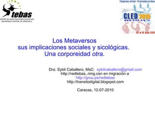 Los Metaversos sus implicaciones sociales y sicológicas.  Una corporeidad  otra . Dra. Sybil Caballero, MsC:  [email_address] http://redtebas,.ning.con en migración a  http://grou.ps/redtebas http://transitodigital.blogspot.com Caracas, 12-07-2010 