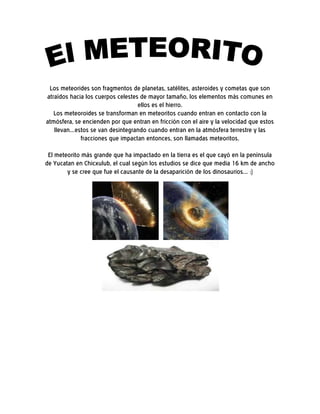 Los meteorides son fragmentos de planetas, satélites, asteroides y cometas que son
atraídos hacia los cuerpos celestes de mayor tamaño, los elementos más comunes en
                                   ellos es el hierro.
   Los meteoroides se transforman en meteoritos cuando entran en contacto con la
atmósfera, se encienden por que entran en fricción con el aire y la velocidad que estos
   llevan...estos se van desintegrando cuando entran en la atmósfera terrestre y las
              fracciones que impactan entonces, son llamadas meteoritos.
 El meteorito más grande que ha impactado en la tierra es el que cayó en la península
de Yucatan en Chicxulub, el cual según los estudios se dice que media 16 km de ancho
        y se cree que fue el causante de la desaparición de los dinosaurios... :)
 