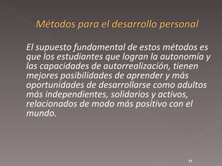 El supuesto fundamental de estos métodos es que los estudiantes que logran la autonomía y las capacidades de autorrealización, tienen mejores posibilidades de aprender y más oportunidades de desarrollarse como adultos más independientes, solidarios y activos, relacionados de modo más positivo con el mundo.  