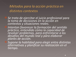 Se trata de ejercitar el juicio profesional para la toma de decisiones en la acción en contextos y situaciones reales.  Intentan favorecer la formación del sentido práctico, entendido como la capacidad de resolver problemas, para enfrentarse a los desafíos del mundo real y para elaborar planes de acción.  Supone la habilidad para elegir entre distintas alternativas y planificar su realización en el tiempo.  
