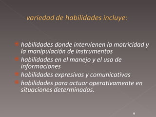 habilidades donde intervienen la motricidad y la manipulación de instrumentos  habilidades en el manejo y el uso de informaciones  habilidades expresivas y comunicativas  habilidades para actuar operativamente en situaciones determinadas.  