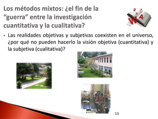 Los métodos mixtos: ¿el fin de la
“guerra” entre la investigación
cuantitativa y la cualitativa?
   Las realidades objetivas y subjetivas coexisten en el universo,
    ¿por qué no pueden hacerlo la visión objetiva (cuantitativa) y
    la subjetiva (cualitativa)?




                                                  13
 