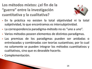 Los métodos mixtos: ¿el fin de la
“guerra” entre la investigación
cuantitativa y la cualitativa?
   En la práctica no existen la total objetividad ni la total
    subjetividad, lo que encontramos es intersubjetividad.
   La correspondencia paradigma-método no es “uno a uno”.
   Varios métodos poseen elementos de distintos paradigmas.
   Las premisas de los paradigmas pueden ser anidadas o
    entrelazadas y combinadas con teorías sustantivas; por lo cual
    no solamente se pueden integrar los métodos cuantitativos y
    cualitativos, sino que es deseable hacerlo.
   Complementación.


                                                 14
 