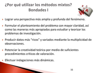 ¿Por qué utilizar los métodos mixtos?
                  Bondades I

   Lograr una perspectiva más amplia y profunda del fenómeno.
   Formular el planteamiento del problema con mayor claridad, así
    como las maneras más apropiadas para estudiar y teorizar los
    problemas de investigación.
   Producir datos más “ricos” y variados mediante la multiplicidad de
    observaciones.
   Potenciar la creatividad teórica por medio de suficientes
    procedimientos críticos de valoración.
   Efectuar indagaciones más dinámicas.

                                                      16
 