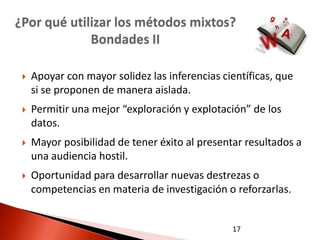 ¿Por qué utilizar los métodos mixtos?
             Bondades II

    Apoyar con mayor solidez las inferencias científicas, que
     si se proponen de manera aislada.
    Permitir una mejor “exploración y explotación” de los
     datos.
    Mayor posibilidad de tener éxito al presentar resultados a
     una audiencia hostil.
    Oportunidad para desarrollar nuevas destrezas o
     competencias en materia de investigación o reforzarlas.


                                                17
 