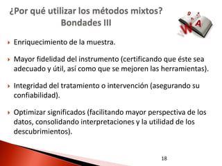 ¿Por qué utilizar los métodos mixtos?
             Bondades III
   Enriquecimiento de la muestra.

   Mayor fidelidad del instrumento (certificando que éste sea
    adecuado y útil, así como que se mejoren las herramientas).

   Integridad del tratamiento o intervención (asegurando su
    confiabilidad).

   Optimizar significados (facilitando mayor perspectiva de los
    datos, consolidando interpretaciones y la utilidad de los
    descubrimientos).


                                                 18
 